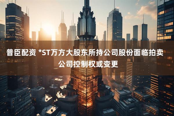 普臣配资 *ST万方大股东所持公司股份面临拍卖   公司控制权或变更