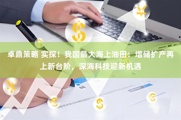 卓鼎策略 实探！我国最大海上油田：增储扩产再上新台阶，深海科技迎新机遇