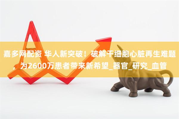 嘉多网配资 华人新突破！破解干细胞心脏再生难题，为2600万患者带来新希望_器官_研究_血管