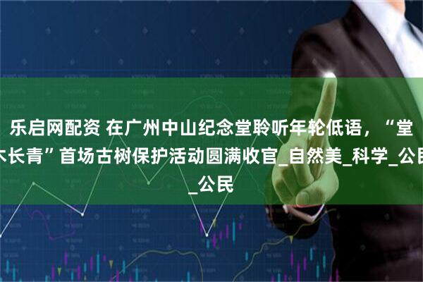 乐启网配资 在广州中山纪念堂聆听年轮低语，“堂木长青”首场古树保护活动圆满收官_自然美_科学_公民