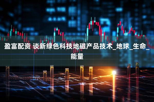 盈富配资 谈新绿色科技地磁产品技术_地球_生命_能量