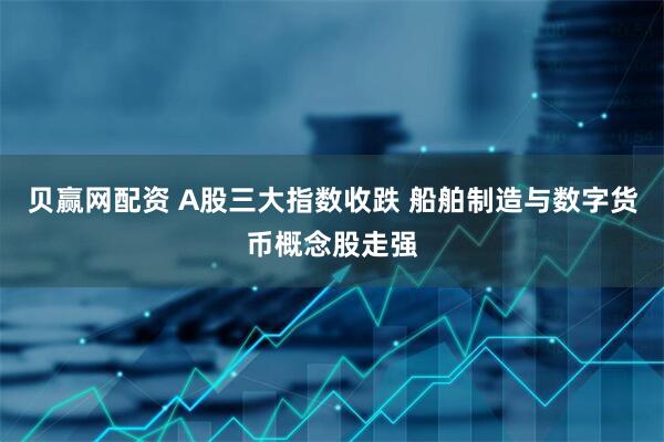 贝赢网配资 A股三大指数收跌 船舶制造与数字货币概念股走强