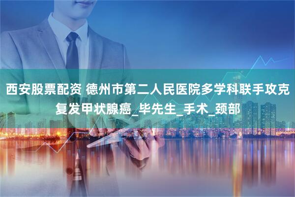 西安股票配资 德州市第二人民医院多学科联手攻克复发甲状腺癌_毕先生_手术_颈部