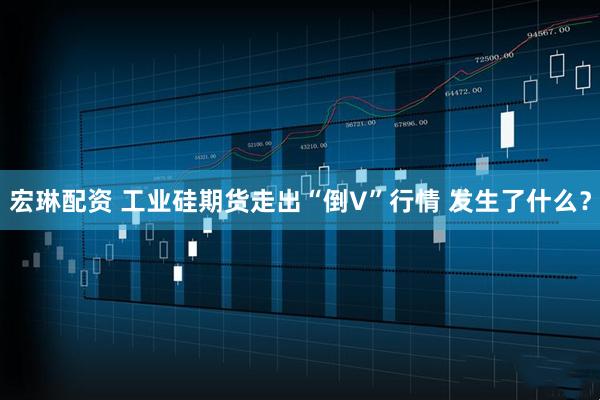 宏琳配资 工业硅期货走出“倒V”行情 发生了什么？