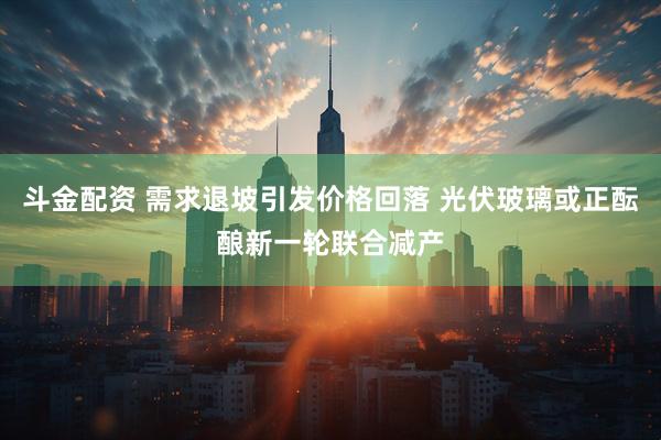 斗金配资 需求退坡引发价格回落 光伏玻璃或正酝酿新一轮联合减产