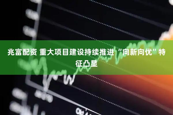 兆富配资 重大项目建设持续推进 “向新向优”特征凸显