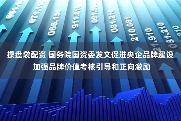 操盘袋配资 国务院国资委发文促进央企品牌建设 加强品牌价值考核引导和正向激励