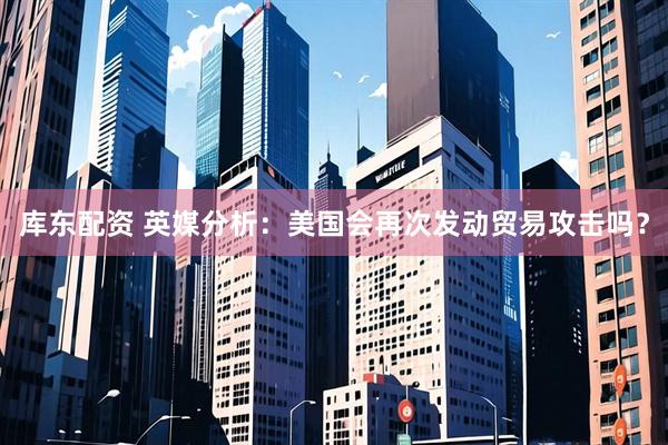 库东配资 英媒分析：美国会再次发动贸易攻击吗？