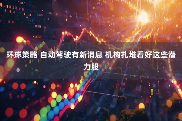 环球策略 自动驾驶有新消息 机构扎堆看好这些潜力股