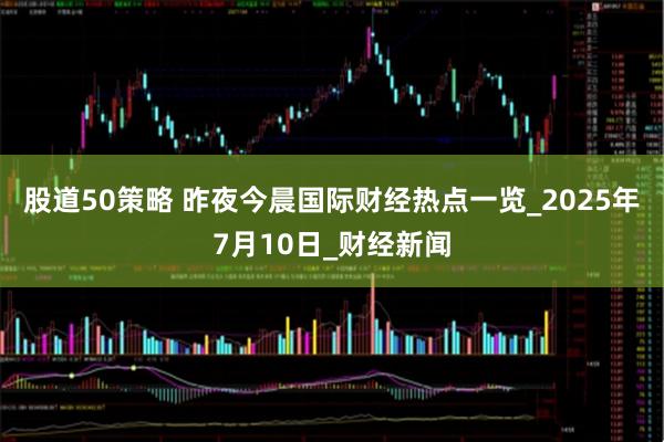 股道50策略 昨夜今晨国际财经热点一览_2025年7月10日_财经新闻