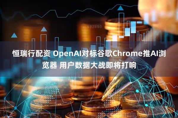 恒瑞行配资 OpenAI对标谷歌Chrome推AI浏览器 用户数据大战即将打响