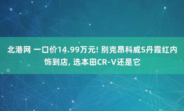 北港网 一口价14.99万元! 别克昂科威S丹霞红内饰到店, 选本田CR-V还是它