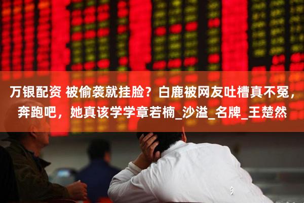 万银配资 被偷袭就挂脸？白鹿被网友吐槽真不冤，奔跑吧，她真该学学章若楠_沙溢_名牌_王楚然