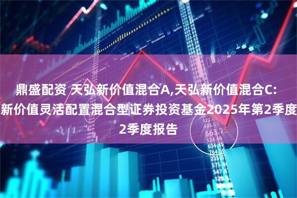 鼎盛配资 天弘新价值混合A,天弘新价值混合C: 天弘新价值灵活配置混合型证券投资基金2025年第2季度报告
