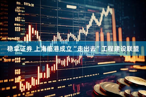 稳拿证券 上海临港成立“走出去”工程建设联盟