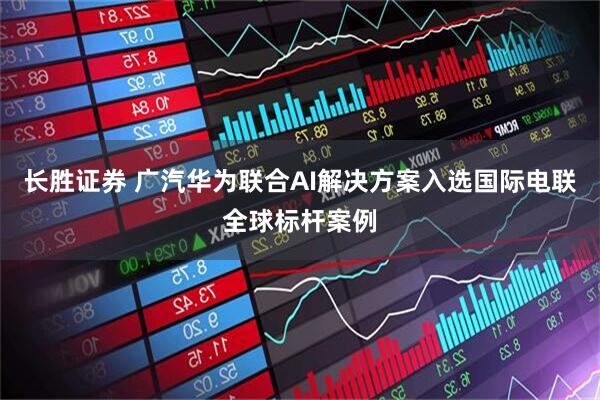 长胜证券 广汽华为联合AI解决方案入选国际电联全球标杆案例