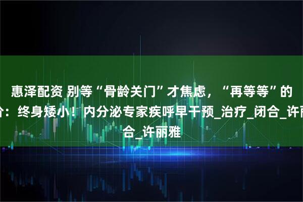惠泽配资 别等“骨龄关门”才焦虑，“再等等”的代价：终身矮小！内分泌专家疾呼早干预_治疗_闭合_许丽雅