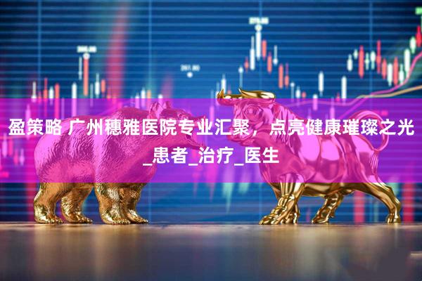 盈策略 广州穗雅医院专业汇聚，点亮健康璀璨之光_患者_治疗_医生