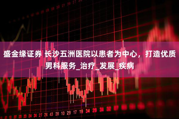 盛金缘证券 长沙五洲医院以患者为中心，打造优质男科服务_治疗_发展_疾病