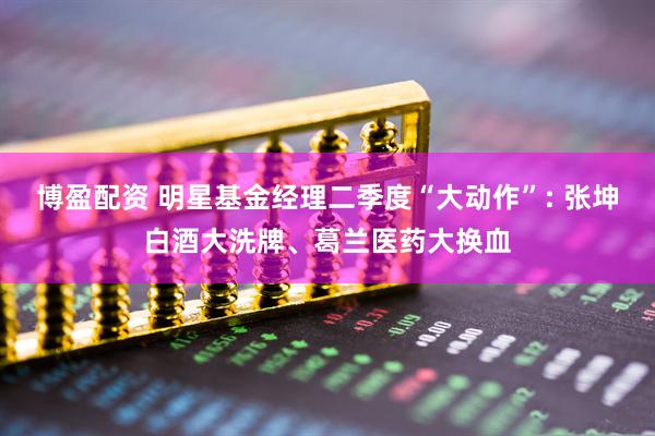 博盈配资 明星基金经理二季度“大动作”: 张坤白酒大洗牌、葛兰医药大换血