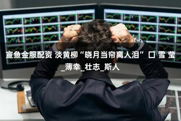 宣鱼金服配资 淡黄柳“晓月当帘离人泪” 囗 雪 莹_薄幸_壮志_斯人