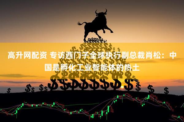 高升网配资 专访西门子全球执行副总裁肖松：中国是孵化工业智能体的热土
