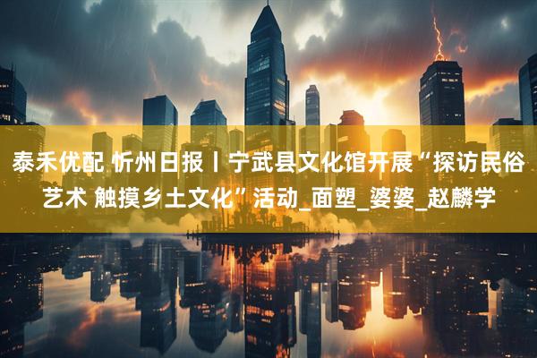 泰禾优配 忻州日报丨宁武县文化馆开展“探访民俗艺术 触摸乡土文化”活动_面塑_婆婆_赵麟学