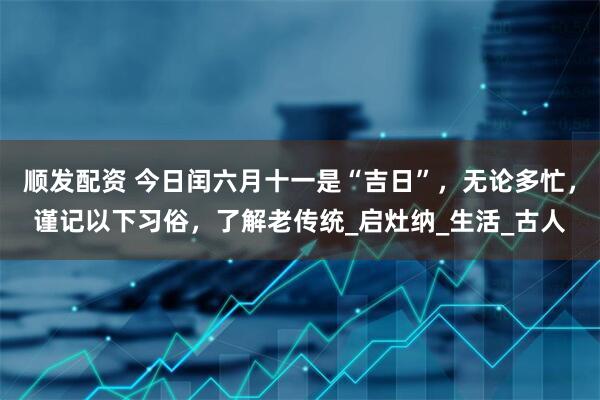 顺发配资 今日闰六月十一是“吉日”，无论多忙，谨记以下习俗，了解老传统_启灶纳_生活_古人