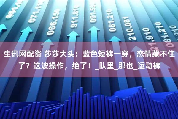 生讯网配资 莎莎大头：蓝色短裤一穿，恋情藏不住了？这波操作，绝了！_队里_那也_运动裤