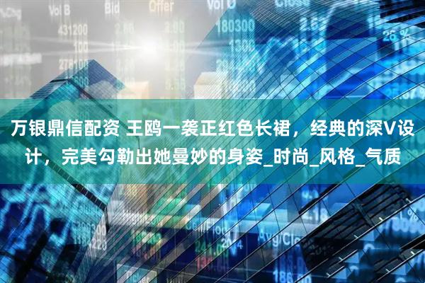 万银鼎信配资 王鸥一袭正红色长裙，经典的深V设计，完美勾勒出她曼妙的身姿_时尚_风格_气质
