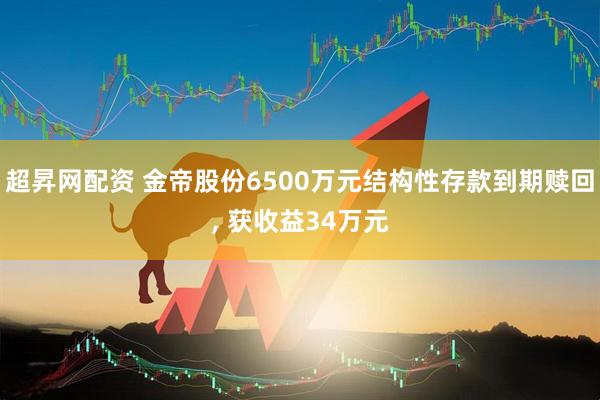 超昇网配资 金帝股份6500万元结构性存款到期赎回, 获收益34万元
