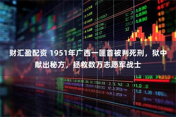 财汇盈配资 1951年广西一匪首被判死刑，狱中献出秘方，拯救数万志愿军战士