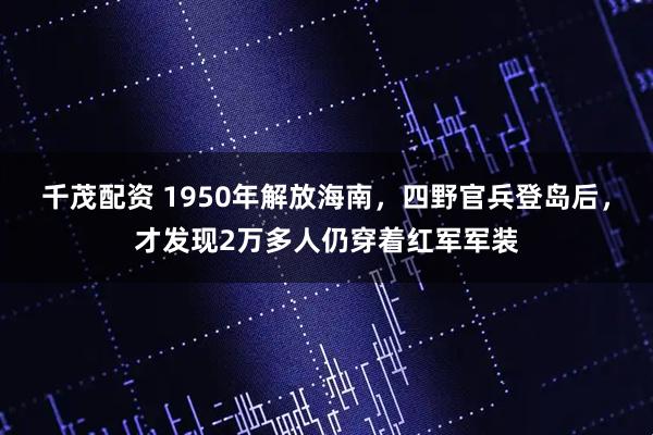 千茂配资 1950年解放海南，四野官兵登岛后，才发现2万多人仍穿着红军军装