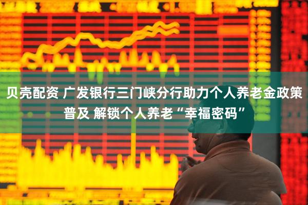 贝壳配资 广发银行三门峡分行助力个人养老金政策普及 解锁个人养老“幸福密码”