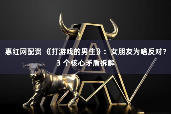 惠红网配资 《打游戏的男生》：女朋友为啥反对？3 个核心矛盾拆解