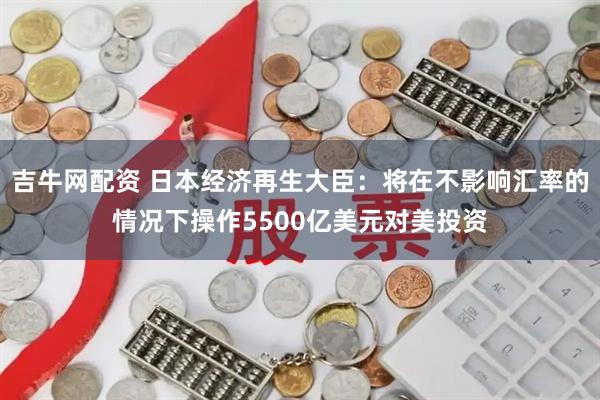 吉牛网配资 日本经济再生大臣：将在不影响汇率的情况下操作5500亿美元对美投资