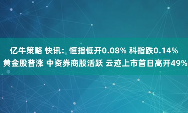 亿牛策略 快讯：恒指低开0.08% 科指跌0.14% 黄金股普涨 中资券商股活跃 云迹上市首日高开49%