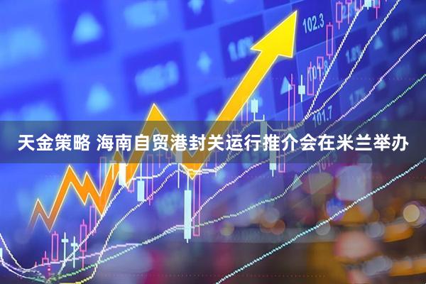 天金策略 海南自贸港封关运行推介会在米兰举办