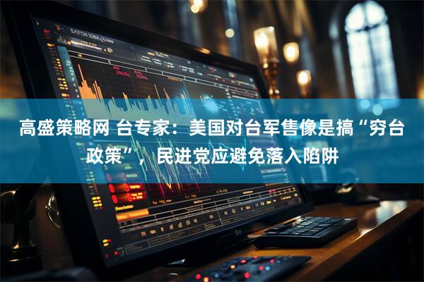 高盛策略网 台专家：美国对台军售像是搞“穷台政策”，民进党应避免落入陷阱