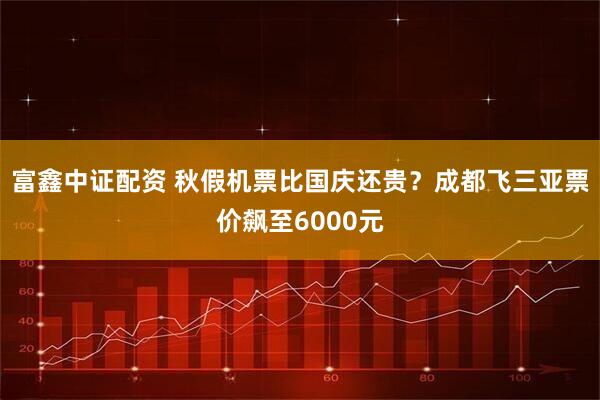富鑫中证配资 秋假机票比国庆还贵？成都飞三亚票价飙至6000元