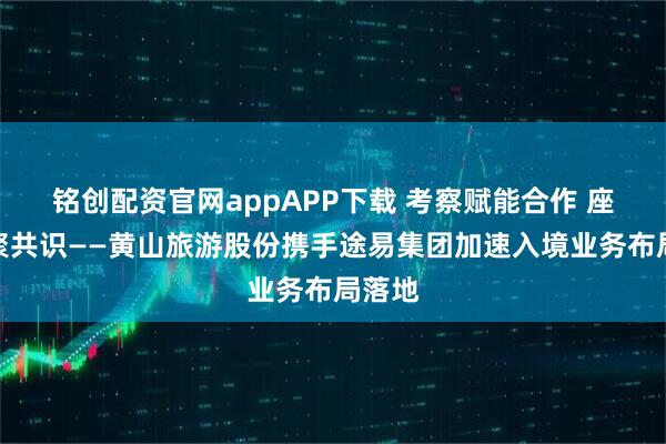 铭创配资官网appAPP下载 考察赋能合作 座谈凝聚共识——黄山旅游股份携手途易集团加速入境业务布局落地