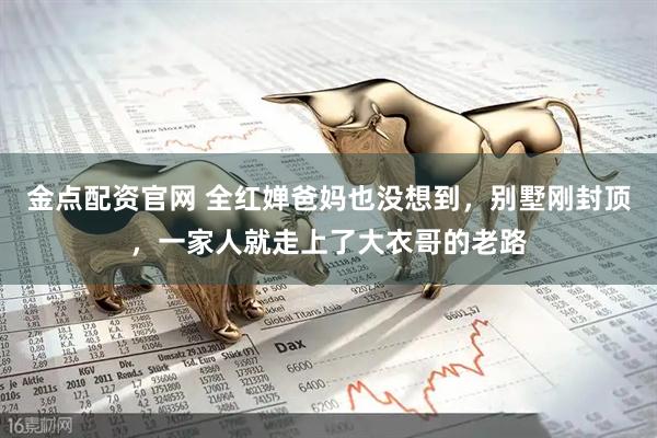 金点配资官网 全红婵爸妈也没想到，别墅刚封顶，一家人就走上了大衣哥的老路