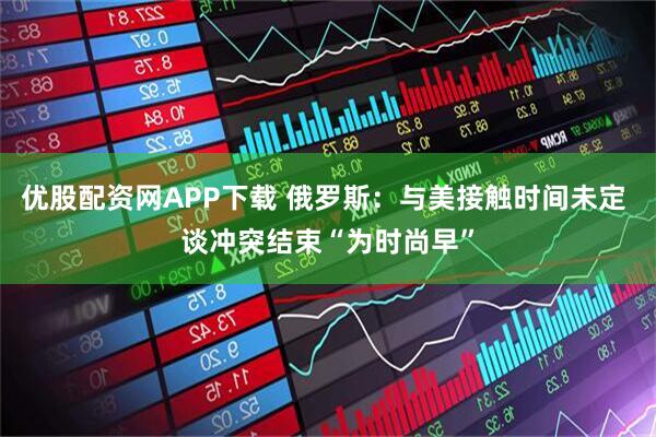 优股配资网APP下载 俄罗斯：与美接触时间未定 谈冲突结束“为时尚早”