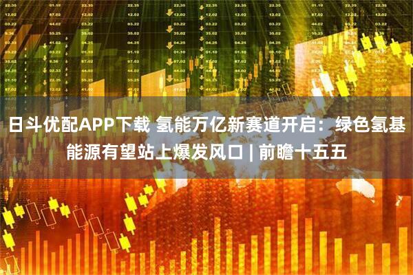 日斗优配APP下载 氢能万亿新赛道开启：绿色氢基能源有望站上爆发风口 | 前瞻十五五