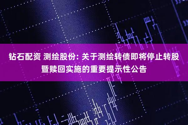 钻石配资 测绘股份: 关于测绘转债即将停止转股暨赎回实施的重要提示性公告