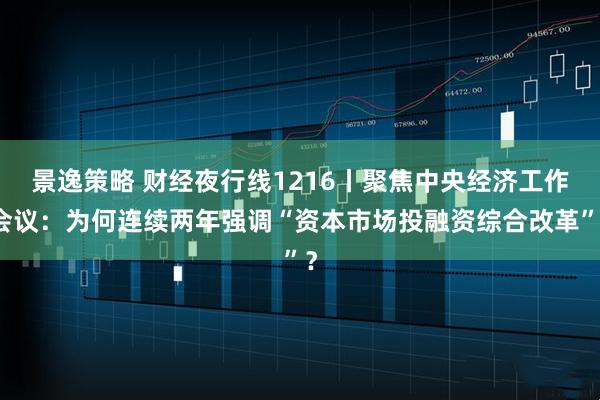 景逸策略 财经夜行线1216丨聚焦中央经济工作会议：为何连续两年强调“资本市场投融资综合改革”？
