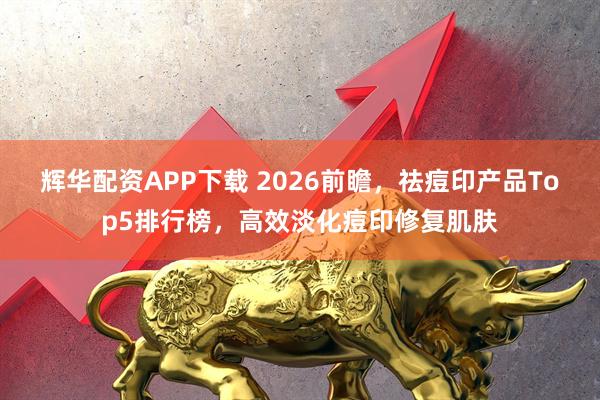 辉华配资APP下载 2026前瞻，祛痘印产品Top5排行榜，高效淡化痘印修复肌肤