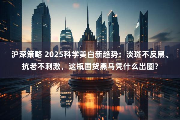 沪深策略 2025科学美白新趋势：淡斑不反黑、抗老不刺激，这瓶国货黑马凭什么出圈？