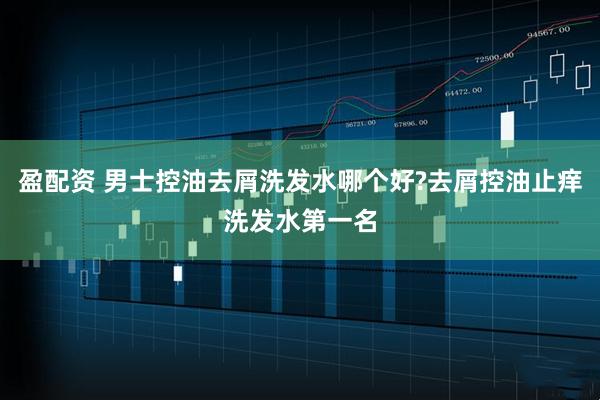 盈配资 男士控油去屑洗发水哪个好?去屑控油止痒洗发水第一名