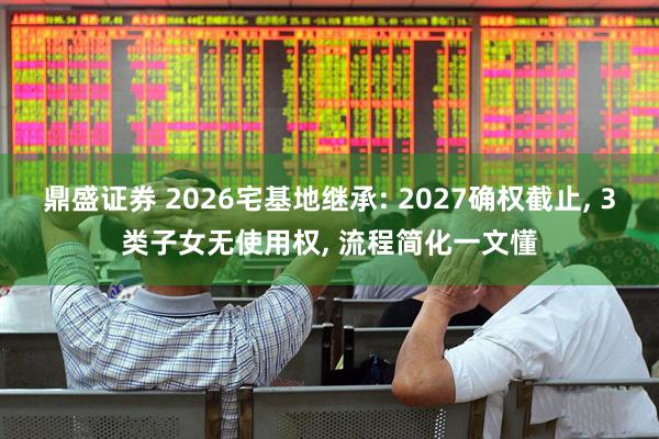鼎盛证券 2026宅基地继承: 2027确权截止, 3类子女无使用权, 流程简化一文懂